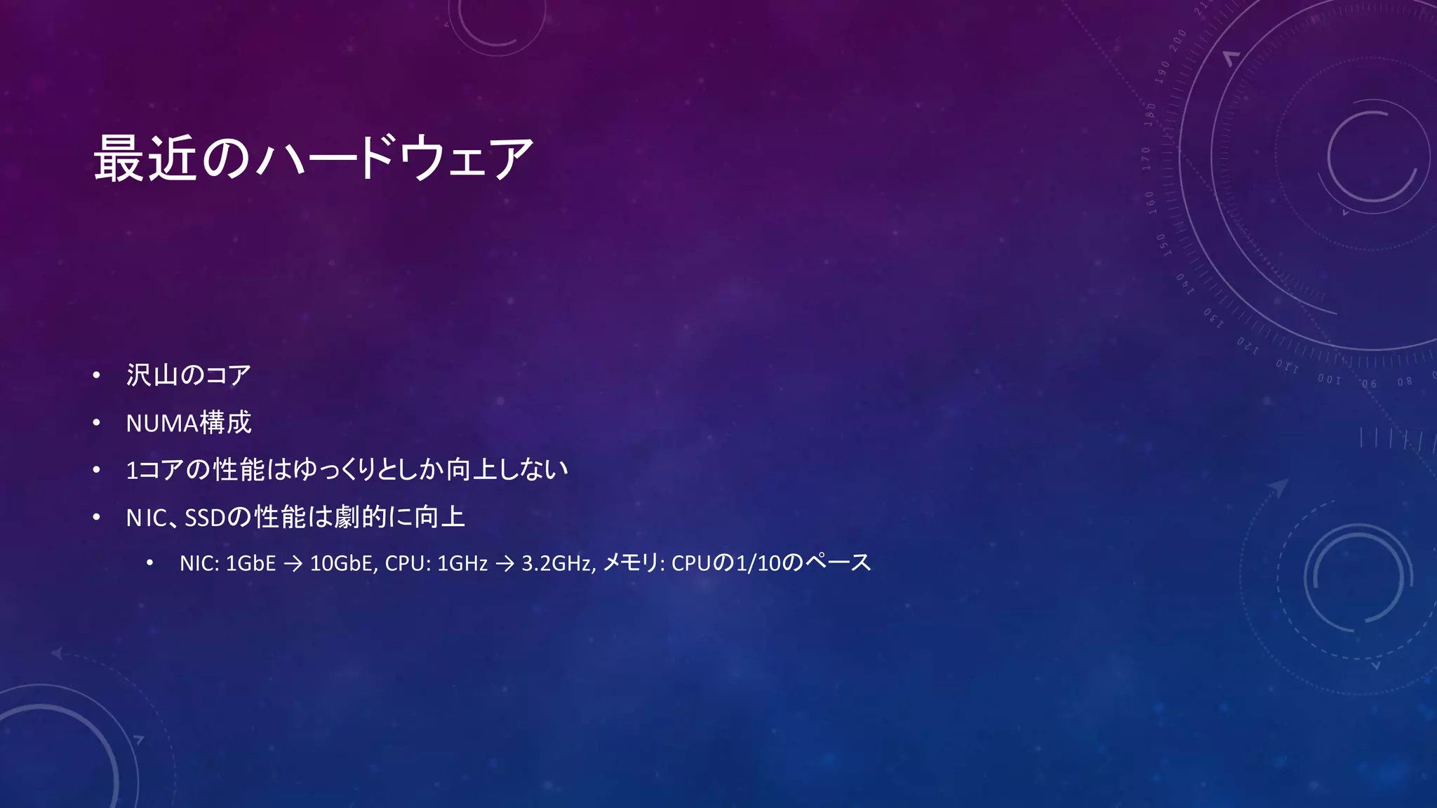 最近のハードウェア
• 沢山のコア
• NUMA構成
• 1コアの性能はゆっくりとしか向上しない
• NIC、SSDの性能は劇的に向上
• NIC: 1GbE → 10GbE, CPU: 1GHz → 3.2GHz, メモリ: CPUの1/10のペース
 