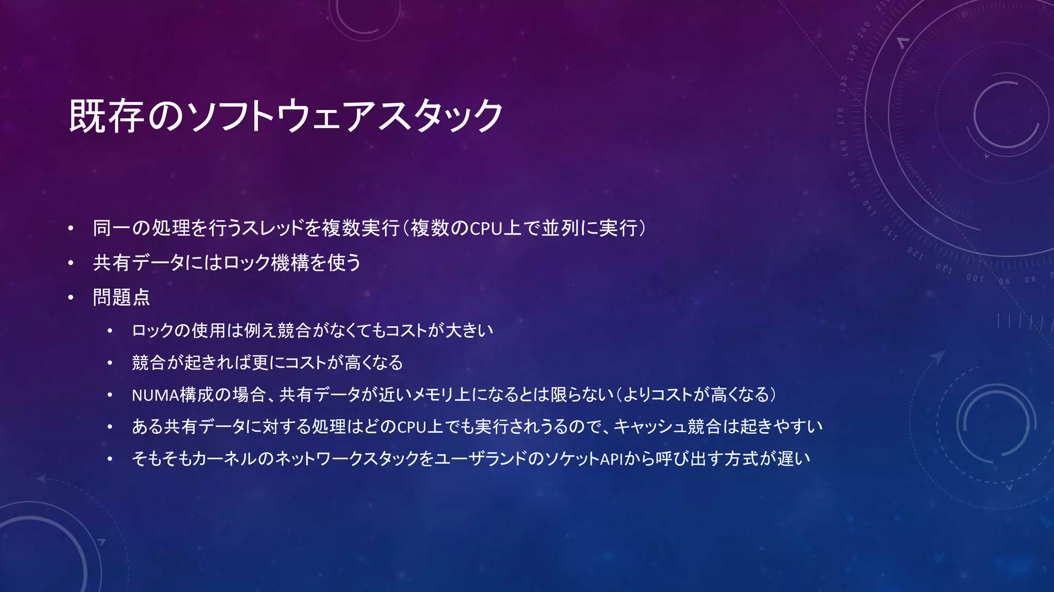 既存のソフトウェアスタック
• 同一の処理を行うスレッドを複数実行（複数のCPU上で並列に実行）
• 共有データにはロック機構を使う
• 問題点
• ロックの使用は例え競合がなくてもコストが大きい
• 競合が起きれば更にコストが高くなる
• NUMA構成の場合、共有データが近いメモリ上になるとは限らない（よりコストが高くなる）
• ある共有データに対する処理はどのCPU上でも実行されうるので、キャッシュ競合は起きやすい
• そもそもカーネルのネットワークスタックをユーザランドのソケットAPIから呼び出す方式が遅い
 