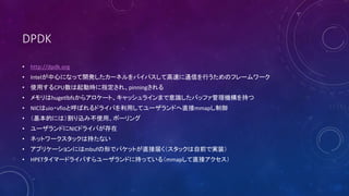 DPDK
? http://dpdk.org
? IntelĤˤʤä_k`ͥХѥƸ٤ͨŤФΥե``
? ʹäCPUӕrָ졢pinning
? hugetlbfs饢`ȡå饤ޤRХåեC֤
? NICuio?vfioȺФɥ饤Фäƥ`ɤֱmmap
? Ĥˤϣz߲ʹáݩ`
? `ɤNICɥ饤Ф
? ͥåȥ`åϳ֤ʤ
? ץꥱ`ˤmbufΤǥѥåȤֱӽ줯åǰǌgװ
? HPETީ`ɥ饤Ф`ɤ˳֤äƤ루mmapֱӥ
 
