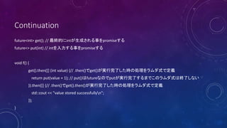 Continuation
future<int> get(); // KĤintɤ¤promise
future<> put(int) // int¤promise
void f() {
get().then([] (int value) {// .then()get()gˤr΄IʽǶx
return put(value + 1); // put()futureʤΤputgˤޤǤΥʽϽKˤʤ
}).then([] {// .then()get().then()gˤr΄IʽǶx
std::cout << "value stored successfullyn";
});
}
 