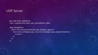 UDP Server
ipv4_addr listen_addr{port};
chan = engine().net().make_udp_channel(listen_addr);
keep_doing([this] {
return chan.receive().then([this] (udp_datagram dgram) {
return chan.send(dgram.get_src(), std::move(dgram.get_data())).then([this] {
n_sent++;
});
});
});
 