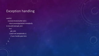 Exception handling
void f() {
receive().then([] (buffer buf) {
return process(parse(std::move(buf));
}).rescue([] (auto get_ex) {
try {
get_ex();
} (catch std::exception& e) {
// your handler goes here
}
});
}
 