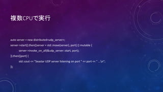 }CPUǌg
auto server = new distributed<udp_server>;
server->start().then([server = std::move(server), port] () mutable {
server->invoke_on_all(&udp_server::start, port);
}).then([port] {
std::cout << "Seastar UDP server listening on port " << port << " ...n";
});
 