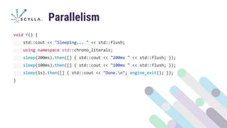 Parallelism
void f() {
std::cout << "Sleeping... " << std::flush;
using namespace std::chrono_literals;
sleep(200ms).then([] { std::cout << "200ms " << std::flush; });
sleep(100ms).then([] { std::cout << "100ms " << std::flush; });
sleep(1s).then([] { std::cout << "Done.n"; engine_exit(); });
}
 