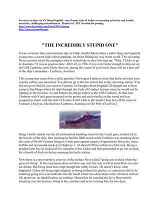 Sea story to share on SN Doug Hegdahl - one of many tales of Sailors overcoming adversity and woeful,
uncertain, challenging circumstances. Thanks to CAPT Stratton for posting.
http://www.facebook.com/FleetCPOTraining
http://tinyurl.com/69yqtpv




                    "THE INCREDIBLY STUPID ONE"
It was a warmer than usual summer day in Clark, South Dakota when a rather large and ungainly
young man, a recent high school graduate, set about finding his way in the world. The salivating
Navy recruiter asked the youngster what it would take to have him sign up: "Why, I’d like to go
to Australia." It was as good as done. After all, in 1966, if you were lucky enough to ship out on
the USS Canberra, more likely than not, during the course of your hitch, there will be a port call
to the ship’s namesake - Canberra, Australia.

This young man came from a solid, patriotic Norwegian Lutheran stock that believed when your
country called, you answered. You did not go to the bus station but to the recruiting station. You
did not go to Oxford, you went to Vietnam. So Douglas Brent Hegdahl III shipped out to boot
camp in San Diego where he slept through the Code of Conduct lectures since he would not be
fighting in the trenches. Lo and behold, he did get orders to the USS Canberra. At that time
Canberra with 8 inch guns mounted on the pointy end and missiles on the round end was
assigned to steam with the Gulf of Tonkin Yacht Club in the South China Sea off the coast of
Vietnam. [And yes, She did have Canberra, Australia on Her Port of Call list.]




Doug’s battle station was the aft ammunition handling room for the 5 inch guns, located aft in
the bowels of the ship. One morning he had the 0400 watch while Canberra was steaming down
the coast of North Vietnam firing its 8 inch guns against targets of opportunity [bicycles, water
buffalo and occasional trucks] on Highway 1. At about 0330 he rolled out of the rack. Being a
prudent farm boy he locked all his valuables in his locker and then proceeded to go out on deck
for a breath of fresh air before manning his battle station.

Now there is a non repetitive exercise in the surface Navy called "going out on deck when big
guns are firing". If the concussion does not blow you over the side it will at least blow out your
ear drums. But Doug must have slept though that safety lecture. He doesn’t know what
happened. Either not being night adapted, or being without his glasses, or concussion did it, he
ended up going arse over teakettle into the South China Sea about three miles off shore with no
life preserver, no identification, no nothing. Meanwhile he watched the Love Boat merrily
steaming over the horizon, firing at the coastline and never missing him for two days.
 
