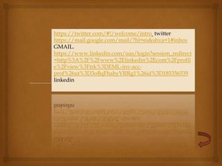 https://twitter.com/#!/welcome/intro twitter
https://mail.google.com/mail/?hl=es&shva=1#inbox
GMAIL.
https://www.linkedin.com/uas/login?session_redirect
=http%3A%2F%2Fwww%2Elinkedin%2Ecom%2Fprofil
e%2Fview%3Ftrk%3DEML-inv-acc-
prof%26ut%3D3oBqFhabyVRRg1%26id%3D185356539
linkedin
 