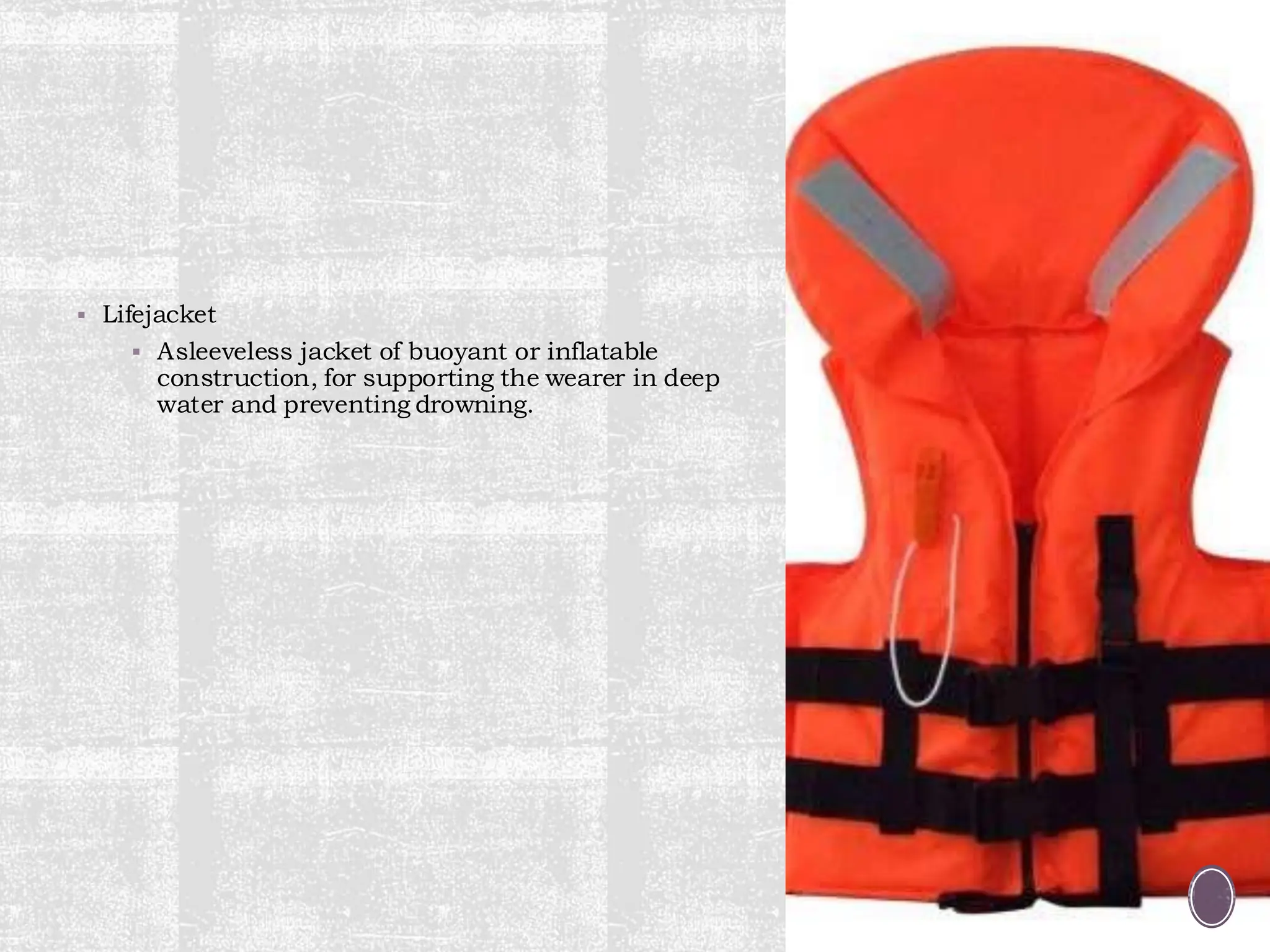 ▪ Lifejacket
▪ Asleeveless jacket of buoyant or inflatable
construction, for supporting the wearer in deep
water and preventing drowning.
 