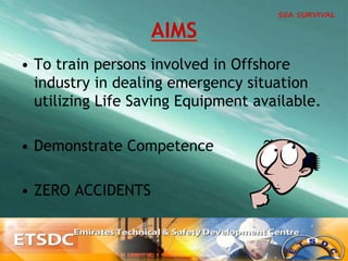 •  To train persons involved in Offshore
industry in dealing emergency situation
utilizing Life Saving Equipment available.
•  Demonstrate Competence
•  ZERO ACCIDENTS
AIMS
 