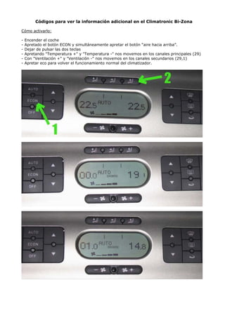 Códigos para ver la información adicional en el Climatronic Bi-Zona
Cómo activarlo:
- Encender el coche
- Apretado el botón ECON y simultáneamente apretar el botón “aire hacia arriba”.
- Dejar de pulsar las dos teclas
- Apretando "Temperatura +" y "Temperatura -" nos movemos en los canales principales (29)
- Con "Ventilación +" y "Ventilación -" nos movemos en los canales secundarios (29,1)
- Apretar eco para volver el funcionamiento normal del climatizador.
 