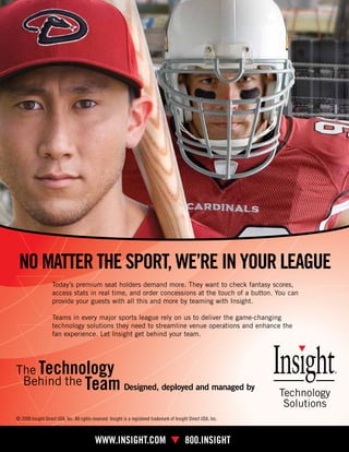 NO MATTER THE SPORT, WE’RE IN YOUR LEAGUE
                     Today’s premium seat holders demand more. They want to check fantasy scores,
                     access stats in real time, and order concessions at the touch of a button. You can
                     provide your guests with all this and more by teaming with Insight.

                     Teams in every major sports league rely on us to deliver the game-changing
                     technology solutions they need to streamline venue operations and enhance the
                     fan experience. Let Insight get behind your team.




                                                              Designed, deployed and managed by


 © 2008 Insight Direct USA, Inc. All rights reserved. Insight is a registered trademark of Insight Direct USA, Inc.



22 15     S E AS E A T
                T                            WWW.INSIGHT.COM � 800.INSIGHT
 