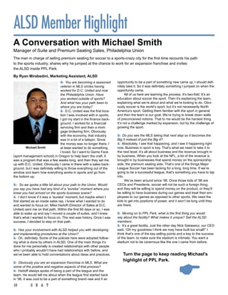 ALSD Member Highlight
a conversation with Michael Smith
Manager of Suite and Premium Seating Sales, Philadelphia Union
The man in charge of selling premium seating for soccer to a sports-crazy city for the first time recounts his path
to the sports industry, shares why he jumped at the chance to work for an expansion franchise and invites
the ALSD inside PPL Park.

By ryan Mirabedini, Marketing assistant, alSD
                                 Q: You are becoming a seasoned         opportunity to be a part of something new came up, I should defi-
                                  veteran in MLS circles having         nitely take it. So it was definitely something I jumped on when the
                                  worked for D.C. United and now        opportunity came.
                                  the Philadelphia Union. Have                All of us here are learning the process. It’s two-fold. It’s an
                                  you worked outside of sports?         education about soccer the sport. Then it’s explaining the team,
                                  And what has your path been to        explaining what we’re about and what we’re looking to do. Obvi-
                                  where you are today?                  ously soccer is the world’s sport, but it’s not necessarily North
                                  A: D.C. United was the first loca-    America’s sport. Getting them familiar with the sport in general
                                  tion I was involved with in sports.   and then the team is our goal. We’re trying to break down walls
                                  I got my start in the finance back-   of preconceived notions. That to me would be the hardest thing.
                                  ground. I worked for a financial      It’s not a challenge marked by expansion, but by the challenge of
                                  servicing firm and then a mort-       growing the sport.
                                  gage brokering firm. Obviously
                                  with the economy, that industry       Q: Do you see the MLS taking that next step so it becomes the
                                  was in a bit of a tailspin. Since     Big 5 instead of just the Big 4?
                                  the money was no longer there, I      A: Absolutely. I see that happening, and I see it happening right
         Michael Smith            at least wanted to do something       now. Business in sport is key. That’s what we need to take it to
                                  I loved. So I went to Game Face       the next level. It’s all about business and the revenue brought in
(sport management school) in Oregon to help learn the craft. It         by business. When you look at the NFL, a lot of the revenue is
was a program that was a few weeks long, and then they set me           brought in by businesses that spend money on the sponsorship
up with D.C. United. Obviously I came in there with a sales back-       side, the premium seating side. That’s one of the things Major
ground, but I was definitely willing to throw everything out of the     League Soccer has been lacking for a long, long time. If we’re
window and learn how everything works in sports and go from             going to be a successful league, that’s something you have to tap
the bottom up.                                                          into.
                                                                              We’ve been around since ’96. Once those kids of ‘96 are
Q:: So we spoke a little bit about your path to the Union. Would        CEOs and Presidents, soccer will not be such a foreign thing,
you say you have had any kind of a “eureka” moment where you            and they will be willing to spend money on the product, or they’ll
knew you had arrived on the sports business scene?                      be willing to have business during our games and treat their em-
A: I don’t know if it was a “eureka” moment, but maybe when I           ployees to our games as opposed to other sports. We need the
first started as an inside sales rep, I knew what I wanted to do        kids to get into positions of power, and it won’t be long until they
and wanted to focus on. Mike Harloff (Director of Sales at D.C.         are there.
United) sent me on that path. Within the first 60 days or so, I was
able to wake up and say I moved a couple of suites, and I knew          Q: Moving on to PPL Park, what is the first thing you would
that’s what I wanted to focus on. The rest was history. Once I saw      say about the facility? What makes it unique? Sell the ALSD
success, I decided to stay on that path.                                members.
                                                                        A: It’s a great facility. Just the other day Nick Sakiewicz, our CEO
Q: Has your involvement with ALSD helped you with developing            said, “Oh my goodness I think we may have built too small!” I
and implementing procedures at the Union?                               think that’s one of the key selling points and a key to the success
A: Oh, definitely. Some of the policies here were adopted follow-       of the team- to make sure the stadium is intimate. You want a
ing what is done by others in ALSD. One of the main things it’s         stadium not to be cavernous like the one I came from before.
done for me personally is created relationships with other people
who I probably wouldn’t have had relationships with before, and
we’ve been able to hold conversations about ideas and practices.            turn the page to keep reading Michael’s
                                                                            highlight of ppl park.



                                                                                                                  
Q: Obviously you are an expansion franchise in MLS. What are
some of the positive and negative aspects of that process?
A: Harloff always spoke of being a part of the league and the
team. He would tell me about when the league first started back
in ‘96, it was cool to be a part of something brand new and if an
16          S E A T
 