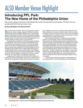 ALSD Member Venue Highlight
introducing ppl park:
the new home of the philadelphia union
With a scenic setting on the banks of the Delaware River amid a European flair and atmosphere, PPL Park is the new
quintessential North American soccer venue.

By ryan Mirabedini with Michael Smith




O
      n the west side of London, there is a quaint soccer stadium        love. Clearly, fans want to be a part of a special experience and
      known as Craven Cottage. Opened in 1896 as the profes-             help contribute to its outcome. As Smith sees it, there is no need
      sional grounds for Fulham Football Club, it is conveniently        to change a century’s worth of success. “If you are on the field as
placed on the banks of the River Thames and still holds English          an opposing team, you will hear our fans loud and clear. It is defi-
Premier League (EPL) games to this day. With seats inches from           nitely going to be a tough place to play.”
the field and rain cover for most of the 25,700 supporters, it is a            Such a fantastic ambiance is enabled by the fact that this
classic example of viewing soccer in its purest form.                    stadium is soccer specific, which is now the standard in MLS.
      Now transport yourself over 3,500 miles across the Atlantic        Many feel that new facilities geared directly towards MLS teams
to Philadelphia, where the MLS expansion Philadelphia Union              will help the league grow financially and competitively due to their
is having a venue renaissance of sorts. The club’s new facility,         ability to generate greater revenues, avoid scheduling conflicts
known as PPL Park, is located right along the Delaware River             and create brand loyalty. “It is cool to have the uniqueness that
and has several other similarities to the aforementioned Craven          I think MLS and the new stadiums are providing, such as up in
Cottage plus the benefit of some cutting-edge seating options.           New York (Red Bull Arena) and Rio Tinto (Stadium) out in Utah,”
“It seats 18,500, which I think is a great number,” says Michael         says Smith. “We have uniqueness in our stadium, and each one
Smith, Manager of Suite and Premium Seating Sales. “The seats            of them has something to offer.” Rio Tinto Stadium, which was
are steep, and [the stadium] is basically one level so no matter         opened in 2008, and Red Bull Arena, which opened just last
where you are in the stadium, you will have a great seat.”               month, provides PPL Park with some fantastic brothers in arms
      Likeness to EPL stadiums for PPL Park is not limited to ca-        so to speak.
pacity alone. Watch any European match and you will be sure to                 As an expansion franchise, the Union is attempting to cre-
hear the home supporters singing with pride about the club they          ate a positive buzz in the City of Brotherly Love. By indications




       club settings have a riverfront view of the Delaware just beyond the façade of ppl park.



18          S E A T
 