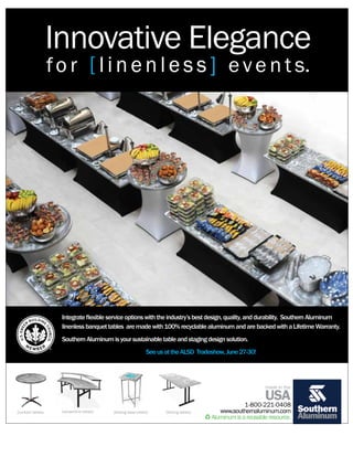 Innovative Elegance
                    f o r [ l i n e n l e s s ] e v e n t s.




                      Integrate flexible service options with the industry’s best design, quality, and durability. Southern Aluminum
                      linenless banquet tables are made with 100% recyclable aluminum and are backed with a Lifetime Warranty.
                      Southern Aluminum is your sustainable table and staging design solution.
                                                               See us at the ALSD Tradeshow, June 27-30!




                                                                                                              made in the

                                                                                                              USA
                                                                                                      1-800-221-0408
[cocktail tables]     [serpentine tables]   [folding base tables]     [folding tables]      www.southernaluminum.com
                                                                                         Aluminum is a reusable resource.
 