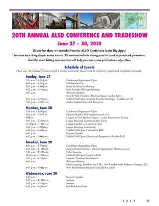 20TH ANNUAL ALSD CONFERENCE AND TRADESHOW
                                             June 27 – 30, 2010
               We are less than two months from the ALSD Conference in the Big Apple.
Sessions are taking shape; many are set. All sessions include strong panelists and experienced presenters.
           Find the most fitting sessions that will help you meet your professional objectives.

                                                     Schedule of Events
  Please note: The schedule of events is simply a meeting and traveler planner, and the conference program will be updated continually.

           Sunday, June 27
           7:00 a.m. – 6:00 p.m.                      Conference Registration Open
           8:00 a.m. – 3:30 p.m.                      Exhibitor Set-Up
           2:00 p.m. – 3:00 p.m.                      Board of Directors Meeting
           3:00 p.m. – 3:30 p.m.                      New Attendee Welcome Meeting
           4:00 p.m.                                  Welcome Address:
                                                      Scott O’Neil, President, Madison Square Garden Sports
           4:00 p.m. – 6:30 p.m.                      Exhibit Hall Open; Schedule Monday Meetings; Cocktails in Hall
           7:00 p.m. – 10:00 p.m.                     Yankee Stadium Tour and Reception

           Monday, June 28
           7:00 a.m. – 6:00 p.m.                      Conference Registration Open
           8:00 a.m. – 9:00 a.m.                      Optional Exhibit Hall Appointment Hour
           All Day                                    Leagues to Visit Madison Square Garden Presentation Center
           9:00 a.m. – 12:00 p.m.                     League Meetings (continued after lunch)
           12:00 p.m. – 1:00 p.m.                     League Lunches or Lunch on Own
           1:00 p.m. – 4:00 p.m.                      League Meetings (continued)
           4:30 p.m. – 6:00 p.m.                      Exhibit Hall Open; Cocktails in Hall
           6:00 p.m.                                  Keynote Speaker
           6:00 p.m. – 9:00 p.m.                      Exhibit Hall Open; Dinner and Reception in Exhibit Hall

           Tuesday, June 29
           8:00 a.m. – 3:00 p.m.                      Conference Registration Open
           8:00 a.m. – 11:00 a.m.                     Disney Institute Seminar “Disney’s Approach to Quality Service”
           9:30 a.m. – 11:00 a.m.                     Other Sessions
           11:00 a.m. – 1:00 p.m.                     Exhibit Hall Open; Lunch in Hall
           1:00 p.m. – 4:30 p.m.                      Sessions; Premium Seat Summit
           6:00 p.m.                                  Welcome Address:
                                                      Mark Lamping, President and CEO, New Meadowlands Stadium Company, LLC
           6:00 p.m. – 9:00 p.m.                      New Meadowlands Stadium Tour and Reception

           Wednesday, June 30
           8:30 a.m.                                  Keynote Speaker
           9:00 a.m. – 12:00 p.m.                     Sessions
           1:00 p.m. – 4:45 p.m.                      Sessions
           6:30 p.m. – 8:30p.m.                       Red Bull Arena Tour




                                                                                                                  S E A T                 27
 