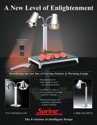 A New Level of Enlightenment



        Carving board
         available in
           granite




  Introducing our new line of Carving Stations & Warming Lamps

                         •   Manufactured of
                             solid stainless steel
                             ...not chromed brass!

                         •   Available in satin or
                             mirror polished finishes
                             ...will not tarnish!

                         •   Solid positioning arm
                             ...maintains adjustment
                                without falling!


www.springusa.com                                       1-800-535-8974

                 The Evolution of Intelligent Design
 