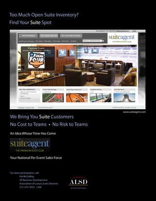 Too Much Open Suite Inventory?
Find Your Suite Spot




                                                                          www.suiteagent.com

We Bring You Suite Customers
No Cost to Teams • No Risk to Teams
An Idea Whose Time Has Come




Your National Per Event Sales Force



For team participation, call:
        Pat McCaffrey
        VP/Business Development
        Association of Luxury Suite Directors
        513 674 0555 x106                       An ALSD Benefit Program
 