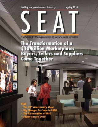 S E AT
leading the premium seat industry         spring 2010




Published by the Association of Luxury Suite Directors


The Transformation of a
$10 Billion Marketplace:
Buyers, Sellers and Suppliers
Come Together




PLUS
•	The 20th Anniversary Show
•	Big Changes To Come in F&B?
•	The Re-Invention of MSG
•	Salary Survey 2010
 