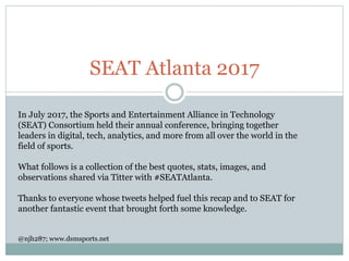 SEAT Atlanta 2017
In July 2017, the Sports and Entertainment Alliance in Technology
(SEAT) Consortium held their annual conference, bringing together
leaders in digital, tech, analytics, and more from all over the world in the
field of sports.
What follows is a collection of the best quotes, stats, images, and
observations shared via Titter with #SEATAtlanta.
Thanks to everyone whose tweets helped fuel this recap and to SEAT for
another fantastic event that brought forth some knowledge.
@njh287; www.dsmsports.net
 