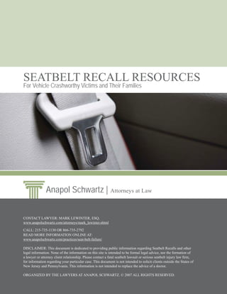 SEATBELT RECALL RESOURCES
For Vehicle Crashworthy Victims and Their Families




               Anapol Schwartz | Attorneys at Law


CONTACT LAWYER: MARK LEWINTER, ESQ.
www.anapolschwartz.com/attorneys/mark_lewinter.shtml

CALL: 215-735-1130 OR 866-735-2792
READ MORE INFORMATION ONLINE AT:
www.anapolschwartz.com/practices/seat-belt-failure/

DISCLAIMER: This document is dedicated to providing public information regarding Seatbelt Recalls and other
legal information. None of the information on this site is intended to be formal legal advice, nor the formation of
a lawyer or attorney client relationship. Please contact a fatal seatbelt lawsuit or serious seatbelt injury law ﬁrm,
for information regarding your particular case. This document is not intended to solicit clients outside the States of
New Jersey and Pennsylvania. This information is not intended to replace the advice of a doctor.

ORGANIZED BY THE LAWYERS AT ANAPOL SCHWARTZ. © 2007 ALL RIGHTS RESERVED.