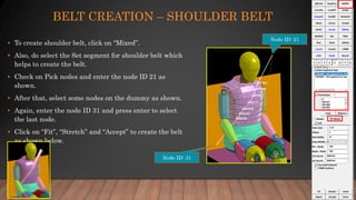 BELT CREATION – SHOULDER BELT
• To create shoulder belt, click on “Mixed”.
• Also, do select the Set segment for shoulder belt which
helps to create the belt.
• Check on Pick nodes and enter the node ID 21 as
shown.
• After that, select some nodes on the dummy as shown.
• Again, enter the node ID 31 and press enter to select
the last node.
• Click on “Fit”, “Stretch” and “Accept” to create the belt
as shown below.
Node ID: 31
Node ID: 21
 