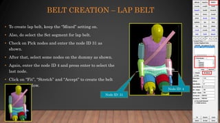 BELT CREATION – LAP BELT
• To create lap belt, keep the “Mixed” setting on.
• Also, do select the Set segment for lap belt.
• Check on Pick nodes and enter the node ID 31 as
shown.
• After that, select some nodes on the dummy as shown.
• Again, enter the node ID 4 and press enter to select the
last node.
• Click on “Fit”, “Stretch” and “Accept” to create the belt
as shown below.
Node ID: 31
Node ID: 4
 