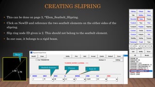 CREATING SLIPRING
• This can be done on page 3, *Elem_Seatbelt_Slipring.
• Click on NewID and reference the two seatbelt elements on the either sides of the
slipring.
• Slip ring node ID given is 2. This should not belong to the seatbelt element.
• In our case, it belongs to a rigid beam.
Seatbelt elements
Node IDFriction
Beam
 