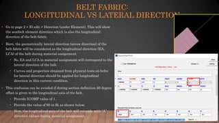 BELT FABRIC:
LONGITUDINAL VS LATERAL DIRECTION
• Go to page 2 > El edit > Direction (under Element). This will show
the seatbelt element direction which is also the longitudinal
direction of the belt fabric.
• Here, the geometrically lateral direction (arrow direction) of the
belt fabric will be considered as the longitudinal direction (EA,
LCA) of the belt during material assignment.
• So, EA and LCA in material assignment will correspond to the
lateral direction of the belt.
• Curves and properties obtained from physical tests on belts
for lateral direction should be applied for longitudinal
direction in this current condition.
• This confusion can be avoided if during section definition 90 degree
offset is given to the longitudinal axis of the belt.
• Provide ICOMP value of 1.
• Provide the value of 90 in Bi as shown below.
• Now, the longitudinal axis of the belt will coincide with “A”
direction values during material assignment.
 