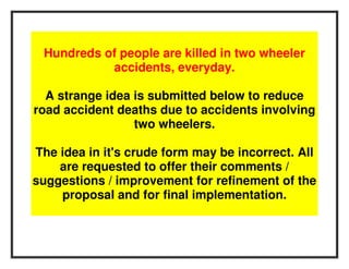 Hundreds of people are killed in two wheeler
           accidents, everyday.

  A strange idea is submitted below to reduce
road accident deaths due to accidents involving
                 two wheelers.

The idea in it's crude form may be incorrect. All
    are requested to offer their comments /
suggestions / improvement for refinement of the
    proposal and for final implementation.
 