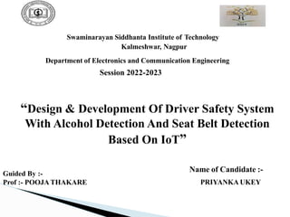 Swaminarayan Siddhanta Institute of Technology
Kalmeshwar, Nagpur
Department of Electronics and Communication Engineering
Session 2022-2023
“Design & Development Of Driver Safety System
With Alcohol Detection And Seat Belt Detection
Based On IoT”
Guided By :-
Prof :- POOJATHAKARE
Name of Candidate :-
PRIYANKA UKEY
 
