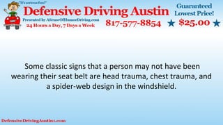Some classic signs that a person may not have been
wearing their seat belt are head trauma, chest trauma, and
a spider-web design in the windshield.
 