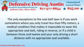 The only exceptions to the seat belt laws is if you work
somewhere where you only travel less than fifty meters, a
medical condition that makes it impossible to wear the
appropriate seat belt, riding in reverse, or if a child is
between three and twelve and your only driving a short
distance with no appropriate seat available.
 