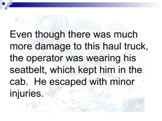 Even though there was much
more damage to this haul truck,
the operator was wearing his
seatbelt, which kept him in the
cab. He escaped with minor
injuries.
 