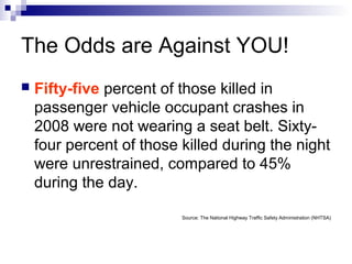 The Odds are Against YOU!
 Fifty-five percent of those killed in
passenger vehicle occupant crashes in
2008 were not wearing a seat belt. Sixty-
four percent of those killed during the night
were unrestrained, compared to 45%
during the day.
Source: The National Highway Traffic Safety Administration (NHTSA)
 
