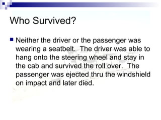 Who Survived?
 Neither the driver or the passenger was
wearing a seatbelt. The driver was able to
hang onto the steering wheel and stay in
the cab and survived the roll over. The
passenger was ejected thru the windshield
on impact and later died.
 