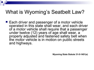 What is Wyoming’s Seatbelt Law?
 Each driver and passenger of a motor vehicle
operated in this state shall wear, and each driver
of a motor vehicle shall require that a passenger
under twelve (12) years of age shall wear, a
properly adjusted and fastened safety belt when
the motor vehicle is in motion on public streets
and highways.
Wyoming State Statute 31-5-1401(a)
 