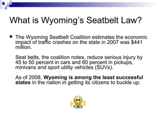 What is Wyoming’s Seatbelt Law?
 The Wyoming Seatbelt Coalition estimates the economic
impact of traffic crashes on the state in 2007 was $441
million.
Seat belts, the coalition notes, reduce serious injury by
45 to 50 percent in cars and 60 percent in pickups,
minivans and sport utility vehicles (SUVs).
As of 2008, Wyoming is among the least successful
states in the nation in getting its citizens to buckle up.
 