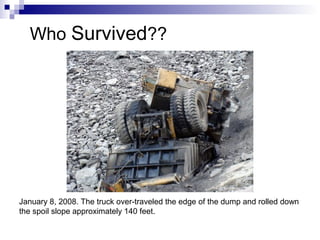 January 8, 2008. The truck over-traveled the edge of the dump and rolled down
the spoil slope approximately 140 feet.
Who Survived??
 