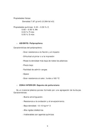 Propiedades físicas:
Densidad 7.87 g/ cm3 (0.284 lb/ in3)
Propiedades químicas: 0.43 – 0.50 % C
0.60 – 0.90 % Mn
0.04 % P máx
0.05 % S máx
o ASI ENTO: Polipropileno
Características del polipropileno:
-Gran resistencia a la flexión y al impacto
-Dificultad al pintar o a la impresión
-Posee la densidad más baja de todos los plásticos
-Precio bajo
-Facilidad de admitir cargas
-Opaco
-Gran resistencia al calor, funde a 160 º C
o ZONA I NTERI OR: Espum a de poliuretano
Es un material plástico poroso formado por una agregación de burbujas.
Características:
- Buena amortiguación.
- Resistencia a la oxidación y el envejecimiento.
- Baja densidad: 12-15 kg/ m^ 3
- Alta rigidez dieléctrica
- Inalterables con agentes químicos
9
 
