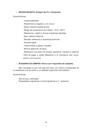 o REVESTI MI ENTO: Polipiel de PV y Poliam ida
Características:
- Impermeabilidad.
- Resistencia al rasgado y a la rotura.
- Buena relación calidad-precio.
- Rango de temperatura de trabajo -15º C + 60º C
- Resistencia, rigidez y dureza mecánicas elevadas
- Buen aislante eléctrico
- Elevada resistencia a sustancias químicas
- Autoextingible
- Impermeable a gases y líquidos
- Mínima absorción de agua
- Resistente a la acción de hongos, bacterias, insectos y roedores
-Fácil de pegar y soldar Resistente a la intemperie (sol, lluvia,
viento y aire marino)
o BI SAGRAS DE COMPÁS: Hierro con niquelado de acabado.
Este niquelado lo que nos aportará será una mejora considerable de
la resistencia a la corrosión y un acabado superficial más estético.
Características:
- Alta dureza y densidad.
- Propiedades magnéticas y ferromagnéticas a tª ambiente.
10
 