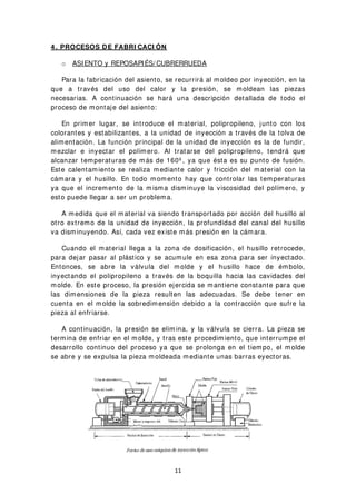 4 . PROCESOS DE FABRI CACI ÓN
o ASIENTO y REPOSAPIÉS/ CUBRERRUEDA
Para la fabricación del asiento, se recurrirá al moldeo por inyección, en la
que a través del uso del calor y la presión, se moldean las piezas
necesarias. A continuación se hará una descripción detallada de todo el
proceso de montaje del asiento:
En primer lugar, se introduce el material, polipropileno, junto con los
colorantes y estabilizantes, a la unidad de inyección a través de la tolva de
alimentación. La función principal de la unidad de inyección es la de fundir,
mezclar e inyectar el polímero. Al tratarse del polipropileno, tendrá que
alcanzar temperaturas de más de 160º , ya que ésta es su punto de fusión.
Este calentamiento se realiza mediante calor y fricción del material con la
cámara y el husillo. En todo momento hay que controlar las temperaturas
ya que el incremento de la misma disminuye la viscosidad del polímero, y
esto puede llegar a ser un problema.
A medida que el material va siendo transportado por acción del husillo al
otro extremo de la unidad de inyección, la profundidad del canal del husillo
va disminuyendo. Así, cada vez existe más presión en la cámara.
Cuando el material llega a la zona de dosificación, el husillo retrocede,
para dejar pasar al plástico y se acumule en esa zona para ser inyectado.
Entonces, se abre la válvula del molde y el husillo hace de émbolo,
inyectando el polipropileno a través de la boquilla hacia las cavidades del
molde. En este proceso, la presión ejercida se mantiene constante para que
las dimensiones de la pieza resulten las adecuadas. Se debe tener en
cuenta en el molde la sobredimensión debido a la contracción que sufre la
pieza al enfriarse.
A continuación, la presión se elimina, y la válvula se cierra. La pieza se
termina de enfriar en el molde, y tras este procedimiento, que interrumpe el
desarrollo continuo del proceso ya que se prolonga en el tiempo, el molde
se abre y se expulsa la pieza moldeada mediante unas barras eyectoras.
11
 