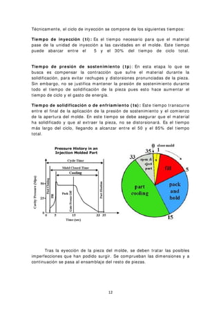 Técnicamente, el ciclo de inyección se compone de los siguientes tiempos:
Tiem po de inyección ( ti) : Es el tiempo necesario para que el material
pase de la unidad de inyección a las cavidades en el molde. Este tiempo
puede abarcar entre el 5 y el 30% del tiempo de ciclo total.
Tiem po de presión de sostenim iento ( tp): En esta etapa lo que se
busca es compensar la contracción que sufre el material durante la
solidificación, para evitar rechupes y distorsiones pronunciadas de la pieza.
Sin embargo, no se justifica mantener la presión de sostenimiento durante
todo el tiempo de solidificación de la pieza pues esto hace aumentar el
tiempo de ciclo y el gasto de energía.
Tiem po de solidificación o de enfriam iento ( ts) : Este tiempo transcurre
entre el final de la aplicación de la presión de sostenimiento y el comienzo
de la apertura del molde. En este tiempo se debe asegurar que el material
ha solidificado y que al extraer la pieza, no se distorsionará. Es el tiempo
más largo del ciclo, llegando a alcanzar entre el 50 y el 85% del tiempo
total.
Tras la eyección de la pieza del molde, se deben tratar las posibles
imperfecciones que han podido surgir. Se comprueban las dimensiones y a
continuación se pasa al ensamblaje del resto de piezas.
12
 