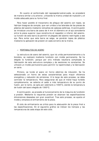 En cuanto al conformado del reposapiés/ cubrerrueda, se procederá
de manera similar a la anterior, utilizando la misma unidad de inyección y el
molde adecuado para su forma final.
Para hacer posible el mecanismo de pliegue del asiento con topes, se
fabrican bisagras de compás, que van unidos a los laterales de las piezas de
plástico del asiento mediante remaches de cabezas esféricas. A continuación
se introduce una barra de acero de 4 mm di diámetro en el eje coincidente
entre la pieza superior (que constituiría el respaldo) e inferior del asiento.
La función de esta barra es permitir el plegado del asiento restringido a ese
eje. Para evitar que esta barra se salga, se pondrán topes de plástico
mediante la aplicación de presión en cada extremo de la misma.
o PORTABULTOS DE ACERO
La estructura de acero del asiento, que irá unida permanentemente a la
bicicleta, se realizará mediante fundición con molde permanente. Se ha
elegido la fundición, porque por otro método resultaría complicada la
fabricación de esta estructura compleja y de secciones no constantes. Se
utilizará un molde permanente para permitir la repetitividad y la fabricación
en serie.
Primero, se funde el acero en horno eléctrico de inducción. Se ha
seleccionado un horno de estas características para mayor eficiencia
energética y reducción de emisiones. A lo largo de este proceso, se debe
controlar la temperatura. Para asegurarse de que el metal haya fundido
completamente, se calienta el caldo a más temperatura de su punto de
fusión, por lo tanto, se opta por calentarlo a 1400º C, siendo la temperatura
de fusión del acero elegido de 1300º C.
A continuación, se procede al funcionamiento de la máquina de fundición
a presión. Mediante la requerida presión se alcanzan las especificaciones
dimensiones deseadas con gran exactitud. Tras este proceso, se eyecta el
molde y empieza el enfriamiento de la pieza.
El ciclo de enfriamiento es crítico para la adecuación de la pieza final a
las especificaciones. En el siguiente gráfico se indican los tiempos y las
temperaturas de cada etapa de este ciclo.
13
 