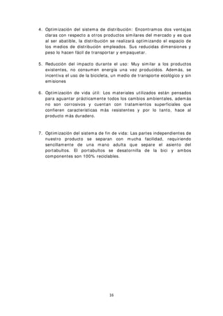 4. Optimización del sistema de distribución: Encontramos dos ventajas
claras con respecto a otros productos similares del mercado y es que
al ser abatible, la distribución se realizará optimizando el espacio de
los medios de distribución empleados. Sus reducidas dimensiones y
peso lo hacen fácil de transportar y empaquetar.
5. Reducción del impacto durante el uso: Muy similar a los productos
existentes, no consumen energía una vez producidos. Además, se
incentiva el uso de la bicicleta, un medio de transporte ecológico y sin
emisiones
6. Optimización de vida útil: Los materiales utilizados están pensados
para aguantar prácticamente todos los cambios ambientales, además
no son corrosivos y cuentan con tratamientos superficiales que
confieren características más resistentes y por lo tanto, hace al
producto más duradero.
7. Optimización del sistema de fin de vida: Las partes independientes de
nuestro producto se separan con mucha facilidad, requiriendo
sencillamente de una mano adulta que separe el asiento del
portabultos. El portabultos se desatornilla de la bici y ambos
componentes son 100% reciclables.
16
 