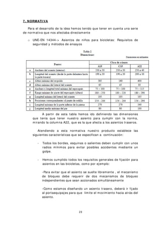 7 . NORMATI VA
Para el desarrollo de la idea hemos tenido que tener en cuenta una serie
de normativa que nos afectaba directamente
o UNE-EN 14344-> Asientos de niños para bicicletas: Requisitos de
seguridad y métodos de ensayos
A partir de esta tabla hemos ido definiendo las dimensiones
que tenía que tener nuestro asiento para cumplir con la norma,
mirando la columna A22, que es la que afecta a los asientos traseros.
Atendiendo a esta normativa nuestro producto establece las
siguientes características que se especifican a continuación:
- Todos los bordes, esquinas o salientes deben cumplir con unos
radios mínimos para evitar posibles accidentes mediante un
golpe.
- Hemos cumplido todos los requisitos generales de fijación para
asientos en las bicicletas, como por ejemplo:
-Para evitar que el asiento se suelte libremente , el mecanismo
de bloqueo debe requerir de dos mecanismos de bloqueo
independientes que sean accionados simultáneamente
-Como estamos diseñando un asiento trasero, deberá ir fijado
al portaequipajes para que limite el movimiento hacia atrás del
asiento.
23
 