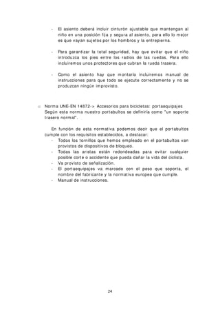 - El asiento deberá incluir cinturón ajustable que mantengan al
niño en una posición fija y segura al asiento, para ello lo mejor
es que vayan sujetos por los hombros y la entrepierna.
- Para garantizar la total seguridad, hay que evitar que el niño
introduzca los pies entre los radios de las ruedas. Para ello
incluiremos unos protectores que cubran la rueda trasera.
- Como el asiento hay que montarlo incluiremos manual de
instrucciones para que todo se ejecute correctamente y no se
produzcan ningún improvisto.
o Norma UNE-EN 14872-> Accesorios para bicicletas: portaequipajes
Según esta norma nuestro portabultos se definiría como "un soporte
trasero normal".
En función de esta normativa podemos decir que el portabultos
cumple con los requisitos establecidos, a destacar:
- Todos los tornillos que hemos empleado en el portabultos van
provistos de dispositivos de bloqueo.
- Todas las aristas están redondeadas para evitar cualquier
posible corte o accidente que pueda dañar la vida del ciclista.
- Va provisto de señalización.
- El portaequipajes va marcado con el peso que soporta, el
nombre del fabricante y la normativa europea que cumple.
- Manual de instrucciones.
24
 