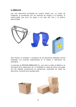 8 . EMBALAJE
Los tres elementos principales de nuestro diseño son, en orden de
imágenes, el portabultos con los sistemas de anclaje a la bicicleta, el
cubrerruedas que sirve de apoyo a los pies del niño y el asiento
desmontable.
Para facilitar el embalaje y transporte de los elementos diseñados hemos
localizado una empresa especializada en el diseño y fabricación de
packaging.
La empresa es ROVIDAE EMBALAJES S.L, que tiene su sede en Madrid y se
encargaría de la elaboración de un embalado en cajas de cartón corrugado
con las debidas protecciones en poliestireno expandido de todos los
elementos, evitando así su posible daño.
25
 