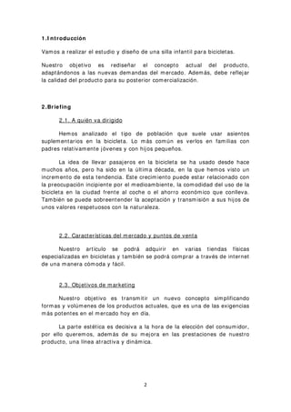 1 .I ntroducción
Vamos a realizar el estudio y diseño de una silla infantil para bicicletas.
Nuestro objetivo es rediseñar el concepto actual del producto,
adaptándonos a las nuevas demandas del mercado. Además, debe reflejar
la calidad del producto para su posterior comercialización.
2 .Briefing
2.1. A quién va dirigido
Hemos analizado el tipo de población que suele usar asientos
suplementarios en la bicicleta. Lo más común es verlos en familias con
padres relativamente jóvenes y con hijos pequeños.
La idea de llevar pasajeros en la bicicleta se ha usado desde hace
muchos años, pero ha sido en la última década, en la que hemos visto un
incremento de esta tendencia. Este crecimiento puede estar relacionado con
la preocupación incipiente por el medioambiente, la comodidad del uso de la
bicicleta en la ciudad frente al coche o el ahorro económico que conlleva.
También se puede sobreentender la aceptación y transmisión a sus hijos de
unos valores respetuosos con la naturaleza.
2.2. Características del mercado y puntos de venta
Nuestro artículo se podrá adquirir en varias tiendas físicas
especializadas en bicicletas y también se podrá comprar a través de internet
de una manera cómoda y fácil.
2.3. Objetivos de marketing
Nuestro objetivo es transmitir un nuevo concepto simplificando
formas y volúmenes de los productos actuales, que es una de las exigencias
más potentes en el mercado hoy en día.
La parte estética es decisiva a la hora de la elección del consumidor,
por ello queremos, además de su mejora en las prestaciones de nuestro
producto, una línea atractiva y dinámica.
2
 