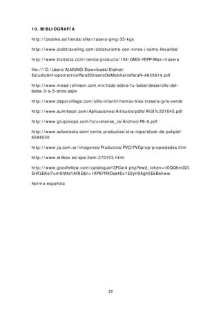 1 0 . BI BLI OGRAFÍ A
http: / / biobike.es/ tienda/ silla-trasera-gmg-35-kgs
http: / / www.ciclotraveling.com/ cicloturismo-con-ninos-i-como-llevarlos/
http: / / www.bicitecla.com/ tienda/ producto/ 134-GMG-YEPP-Maxi-trasera
file: / / / C: / Users/ ALMUNO/ Downloads/ Dialnet-
EstudioAntropometricoParaElDisenoDeMobiliarioParaN-4835614.pdf
http: / / www.mead-johnson.com.mx/ todo-sobre-tu-bebe/ desarrollo-del-
bebe-3-a-5-anos.aspx
http: / / www.deporvillage.com/ silla-infantil-hamax-kiss-trasera-gris-verde
http: / / www.sumiteccr.com/ Aplicaciones/ Articulos/ pdfs/ AISI% 201045.pdf
http: / / www.grupocopo.com/ futuretense_cs/ Archivo/ P8-9.pdf
http: / / www.solostocks.com/ venta-productos/ otra-ropa/ stock-de-polipiel-
6584030
http: / / www.jq.com.ar/ Imagenes/ Productos/ PVC/ PVCprop/ propiedades.htm
http: / / www.stilbox.es/ spa/ item/ 270103.html
http: / / www.goodfellow.com/ catalogue/ GFCat4.php?ewd_token= ii0QQ6mGG
EHFzEKol7um9fAta1ARtE&n= tXP97RXDss4Sx1E0yh9Agh5EkBahww
Norma española
29
 