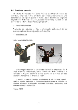 2 .5 . Estudio de m ercado
El estudio de mercado tiene como finalidad cuantificar el número de
individuos, empresas y otras entidades económicas generadoras de una
demanda que justifique la puesta en marcha de un determinado programa
de producción de bienes o servicios, sus especificaciones y el precio que los
consumidores estarían dispuestos a pagar por ellos.
o Productos existentes
Analizando los productos que hay en el mercado, podemos dividir los
asientos según donde van colocados en la bicicleta.
- Parte delantera
Sillas para bebés WeeRide
En la imagen observamos un asiento destinado a niños hasta los 4
años. Y con una limitación de peso de 18 kilos. Una de las ventajas de ir
colocada en la parte delantera es que puedes ver a tu hijo en todo
momento. Por contra, te dificulta la visión.
El asiento incluye un cinturón de seguridad y fijación para los pies,
además de una mesita en la que el niño puede apoyarse y dormir. El
sistema empleado es WeeRide, una gran innovación, proporciona una
gran estabilidad e interacción.
Precio: 120€
4
 