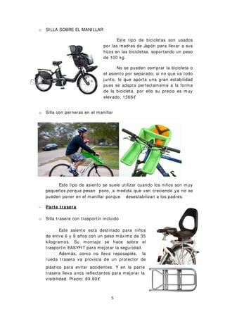 o SILLA SOBRE EL MANILLAR
Este tipo de bicicletas son usados
por las madres de Japón para llevar a sus
hijos en las bicicletas, soportando un peso
de 100 kg.
No se pueden comprar la bicicleta o
el asiento por separado, si no que va todo
junto, lo que aporta una gran estabilidad
pues se adapta perfectamente a la forma
de la bicicleta, por ello su precio es muy
elevado, 1366€
o Silla con perneras en el manillar
Este tipo de asiento se suele utilizar cuando los niños son muy
pequeños porque pesan poco, a medida que van creciendo ya no se
pueden poner en el manillar porque desestabilizan a los padres.
- Parte trasera
o Silla trasera con trasportín incluido
Este asiento está destinado para niños
de entre 6 y 9 años con un peso máximo de 35
kilogramos. Su montaje se hace sobre el
trasportín EASYFIT para mejorar la seguridad.
Además, como no lleva reposapiés, la
rueda trasera va provista de un protector de
plástico para evitar accidentes. Y en la parte
trasera lleva unos reflectantes para mejorar la
visibilidad. Precio: 89,90€
5
 